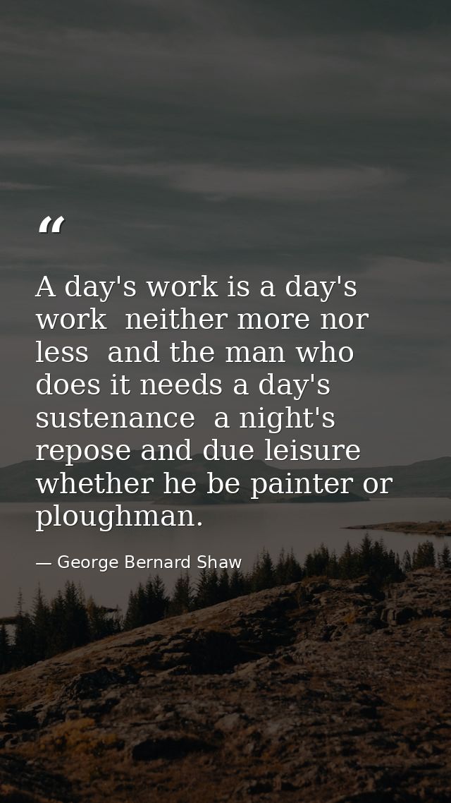 A day's work is a day's work  neither more nor less  and the man who does it needs a day's sustenance  a night's repose  — George Bernard Shaw