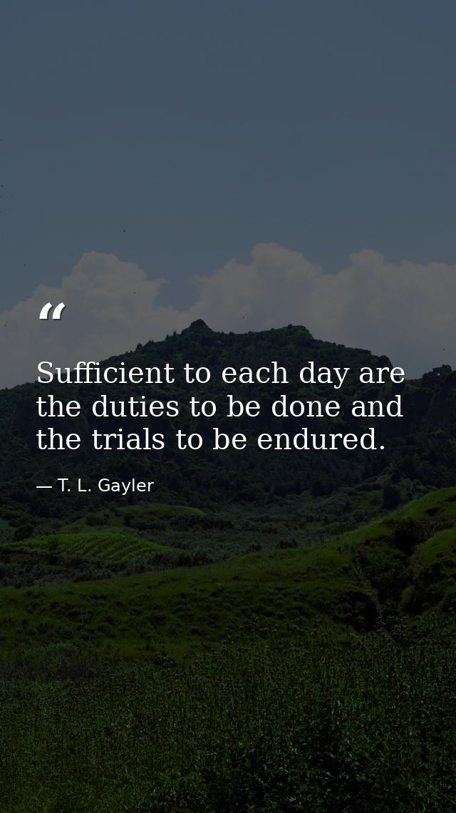 Sufficient to each day are the duties to be done and the trials to be endured. — T. L. Gayler