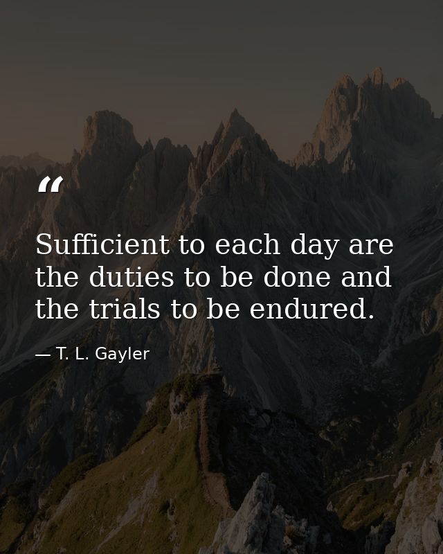 Sufficient to each day are the duties to be done and the trials to be endured. — T. L. Gayler