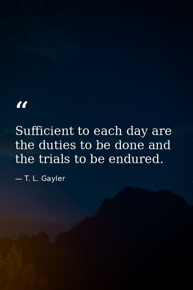 Sufficient to each day are the duties to be done and the trials to be endured. — T. L. Gayler