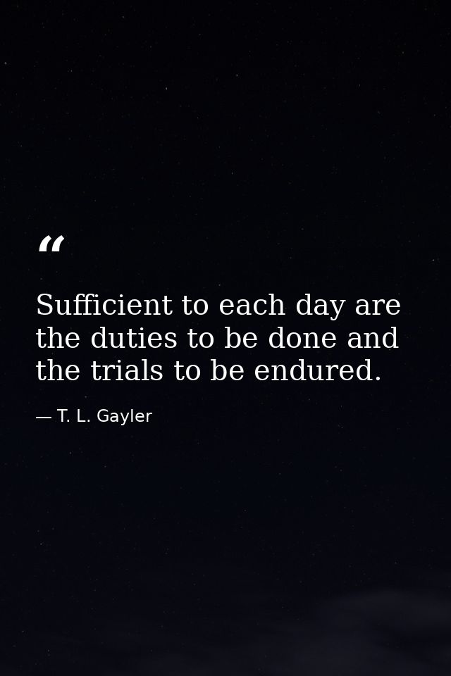 Sufficient to each day are the duties to be done and the trials to be endured. — T. L. Gayler
