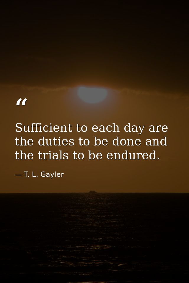 Sufficient to each day are the duties to be done and the trials to be endured. — T. L. Gayler