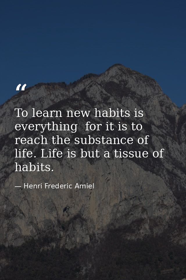 To learn new habits is everything  for it is to reach the substance of life. Life is but a tissue of habits. — Henri Frederic Amiel