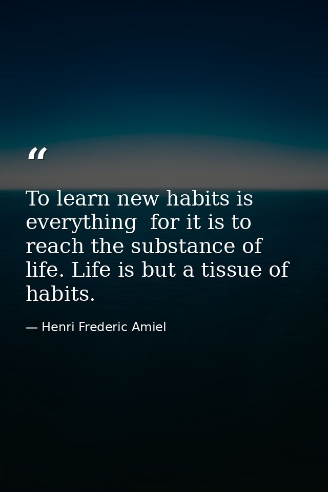 To learn new habits is everything  for it is to reach the substance of life. Life is but a tissue of habits. — Henri Frederic Amiel