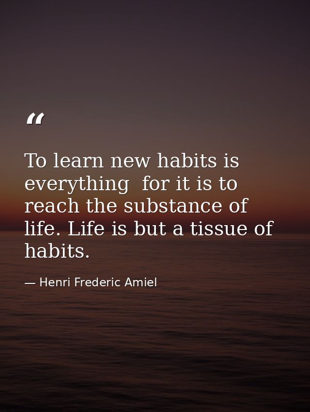 To learn new habits is everything  for it is to reach the substance of life. Life is but a tissue of habits. — Henri Frederic Amiel