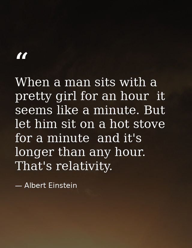 When a man sits with a pretty girl for an hour  it seems like a minute. But let him sit on a hot stove for a minute  and — Albert Einstein
