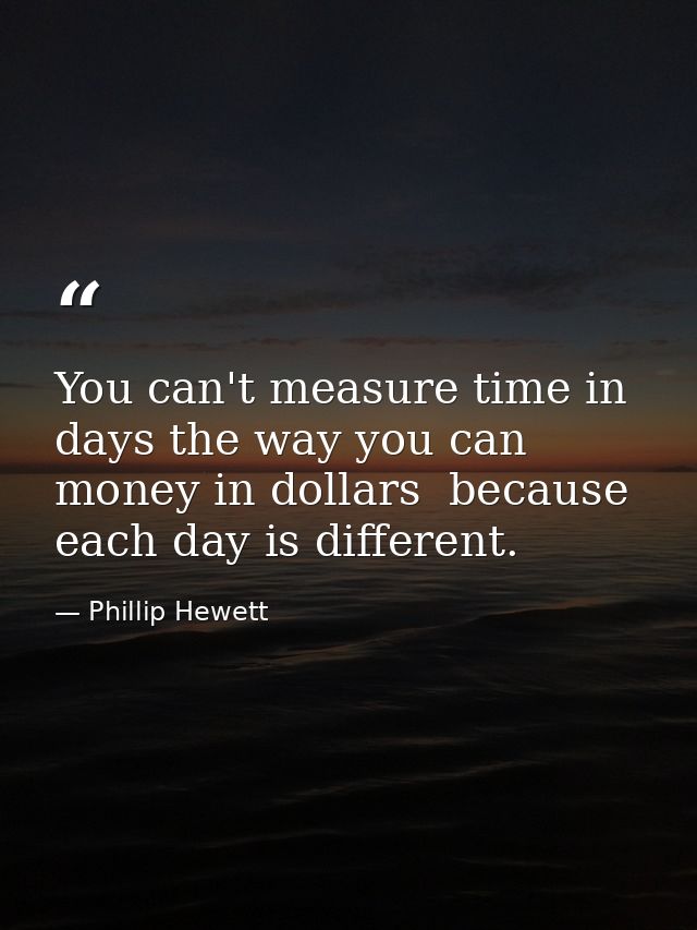 You can't measure time in days the way you can money in dollars  because each day is different. — Phillip Hewett