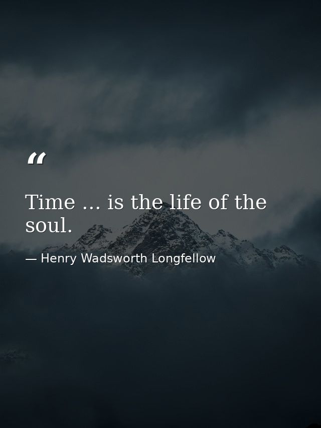 Time ... is the life of the soul. — Henry Wadsworth Longfellow
