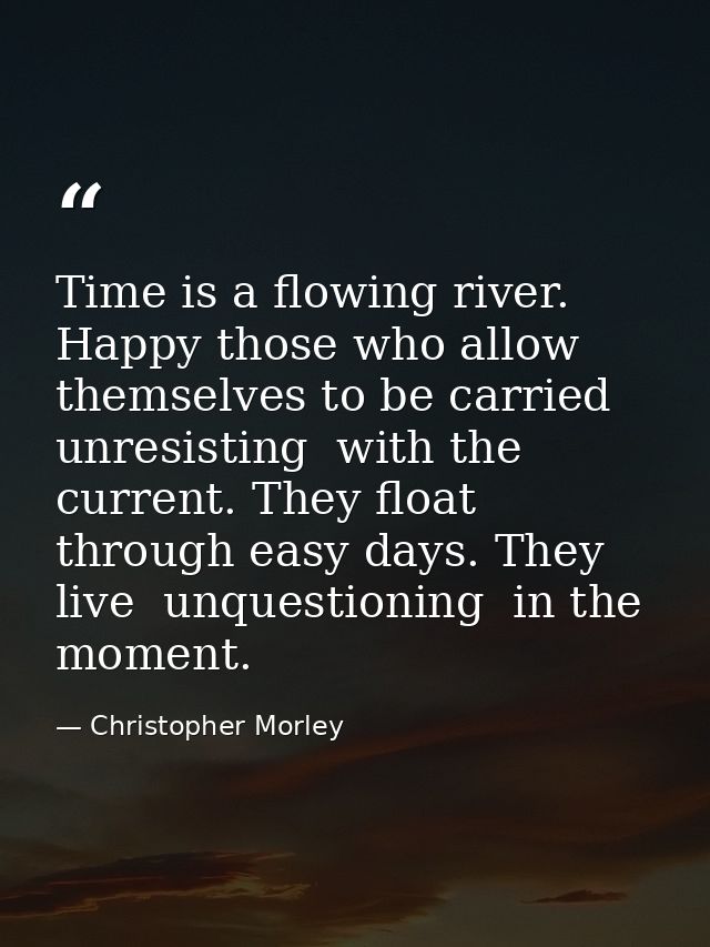 Time is a flowing river. Happy those who allow themselves to be carried  unresisting  with the current. They float throu — Christopher Morley