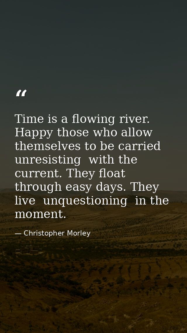 Time is a flowing river. Happy those who allow themselves to be carried  unresisting  with the current. They float throu — Christopher Morley