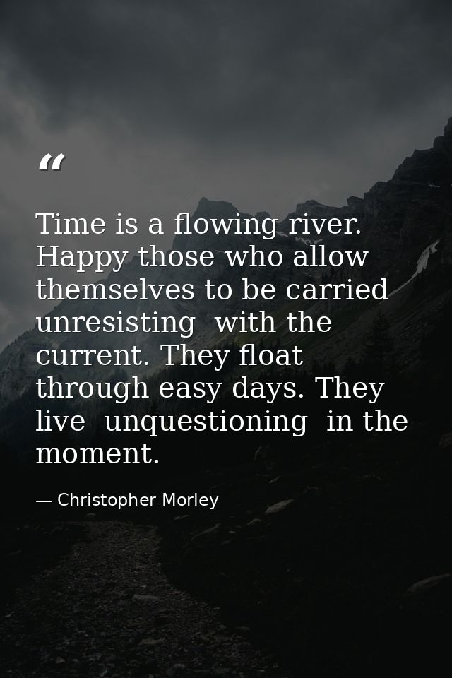 Time is a flowing river. Happy those who allow themselves to be carried  unresisting  with the current. They float throu — Christopher Morley