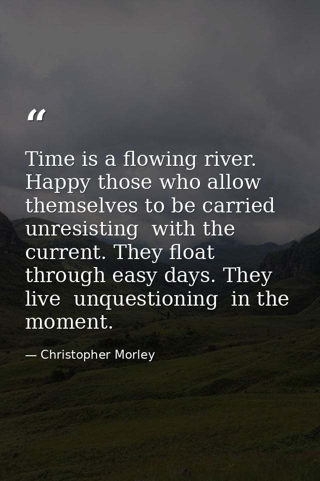 Time is a flowing river. Happy those who allow themselves to be carried  unresisting  with the current. They float throu — Christopher Morley