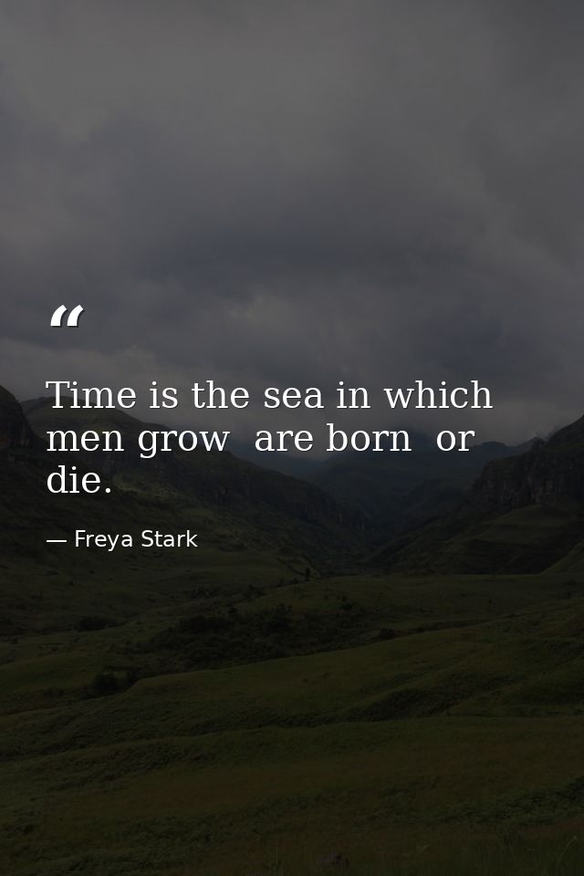 Time is the sea in which men grow  are born  or die. — Freya Stark