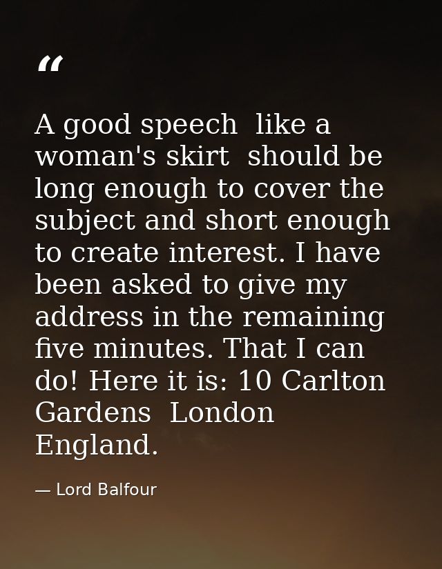 A good speech  like a woman's skirt  should be long enough to cover the subject and short enough to create interest. I h — Lord Balfour