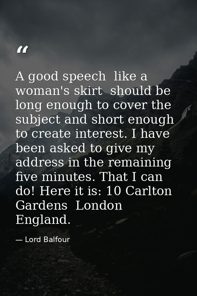 A good speech  like a woman's skirt  should be long enough to cover the subject and short enough to create interest. I h — Lord Balfour