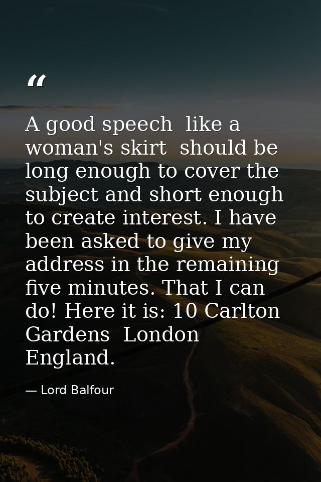 A good speech  like a woman's skirt  should be long enough to cover the subject and short enough to create interest. I h — Lord Balfour