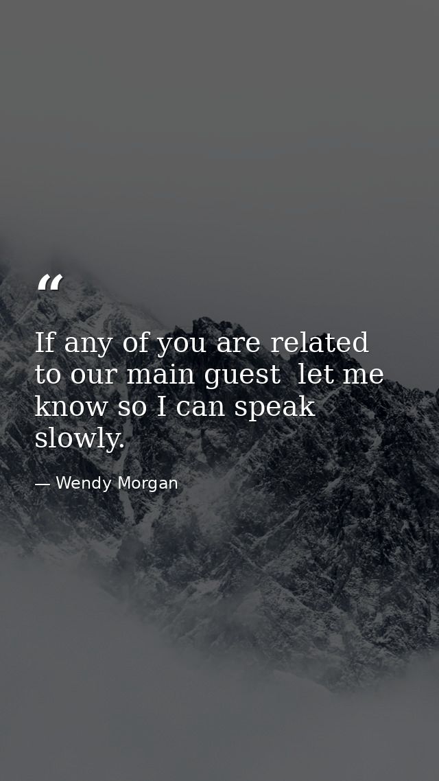 If any of you are related to our main guest  let me know so I can speak slowly. — Wendy Morgan