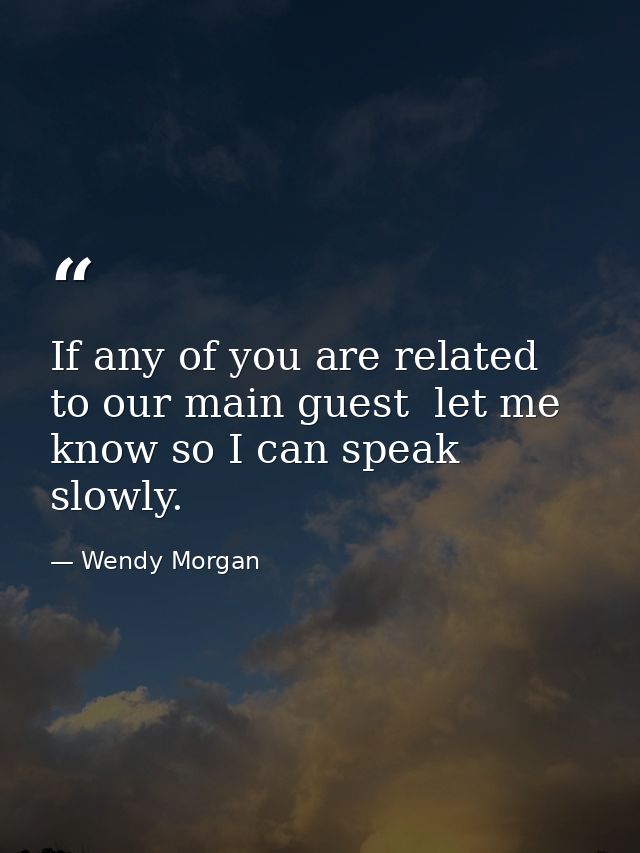 If any of you are related to our main guest  let me know so I can speak slowly. — Wendy Morgan