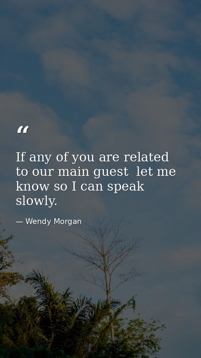 If any of you are related to our main guest  let me know so I can speak slowly. — Wendy Morgan