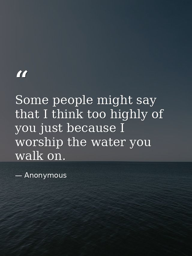 Some people might say that I think too highly of you just because I worship the water you walk on. — Anonymous