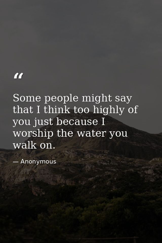 Some people might say that I think too highly of you just because I worship the water you walk on. — Anonymous