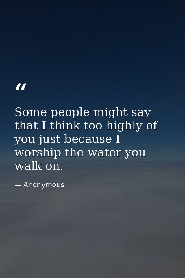 Some people might say that I think too highly of you just because I worship the water you walk on. — Anonymous