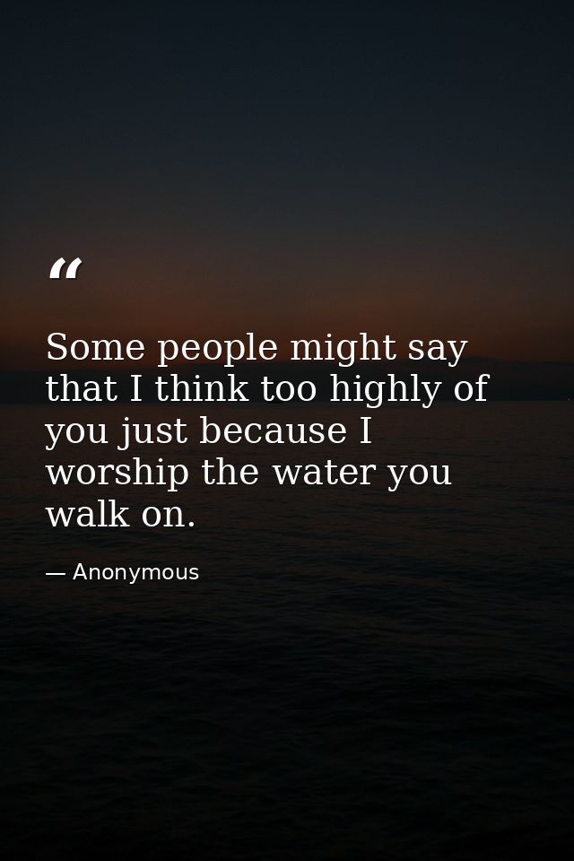 Some people might say that I think too highly of you just because I worship the water you walk on. — Anonymous