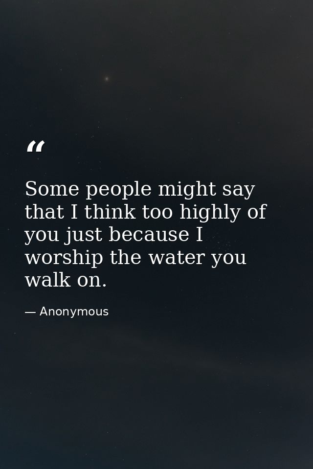 Some people might say that I think too highly of you just because I worship the water you walk on. — Anonymous