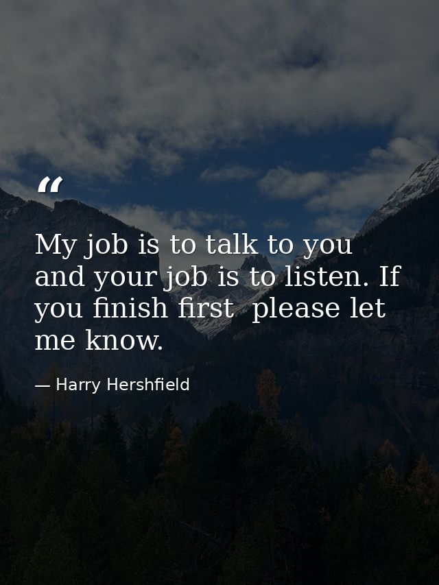 My job is to talk to you  and your job is to listen. If you finish first  please let me know. — Harry Hershfield