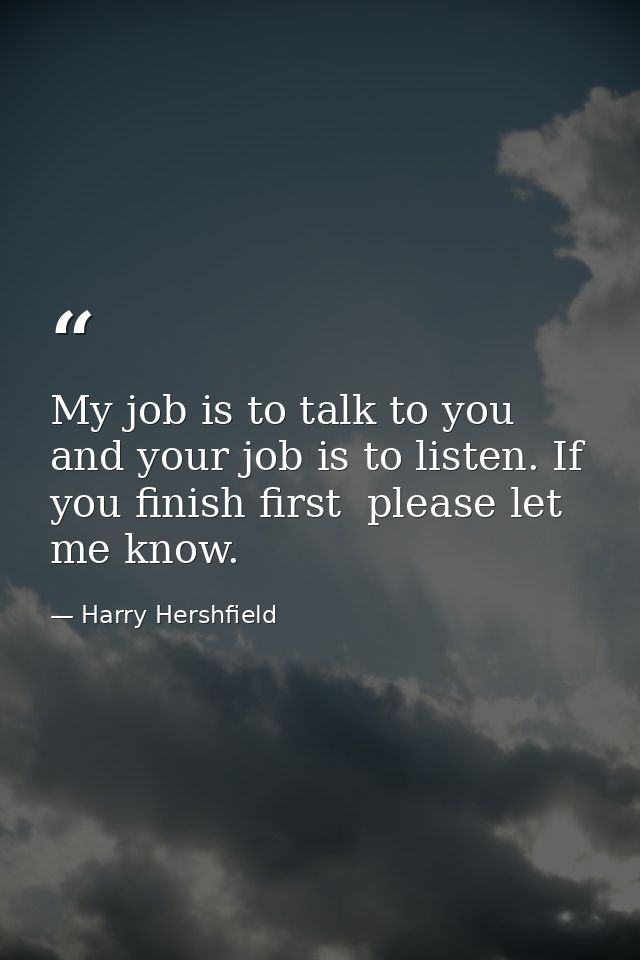 My job is to talk to you  and your job is to listen. If you finish first  please let me know. — Harry Hershfield