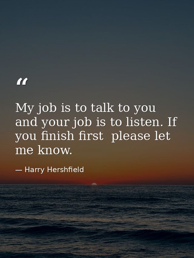 My job is to talk to you  and your job is to listen. If you finish first  please let me know. — Harry Hershfield