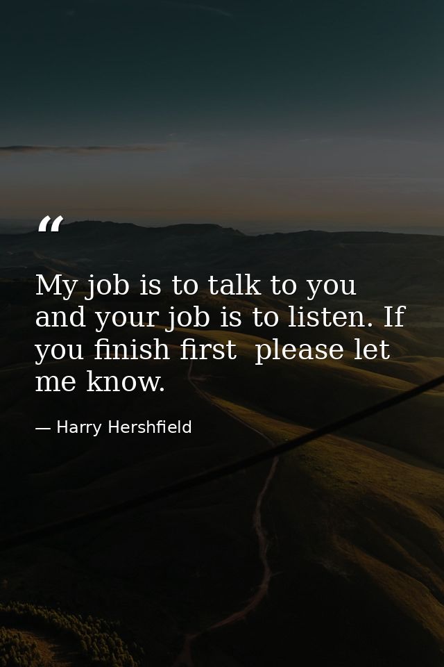 My job is to talk to you  and your job is to listen. If you finish first  please let me know. — Harry Hershfield