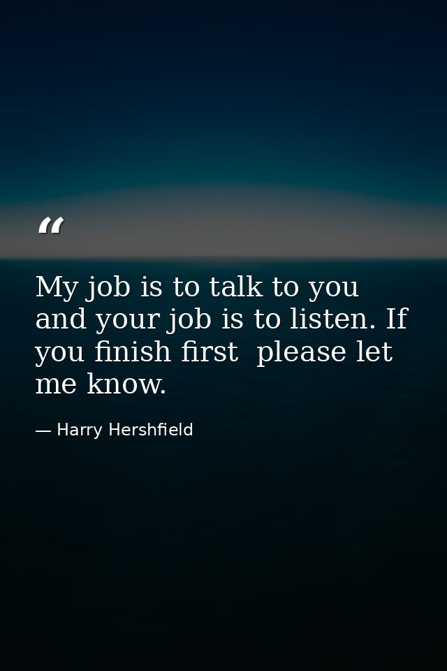 My job is to talk to you  and your job is to listen. If you finish first  please let me know. — Harry Hershfield