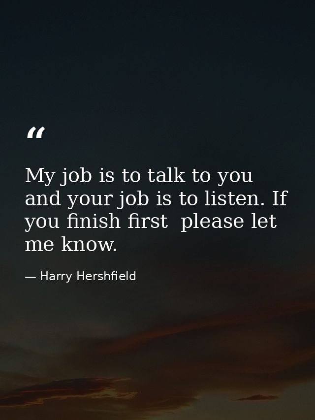 My job is to talk to you  and your job is to listen. If you finish first  please let me know. — Harry Hershfield