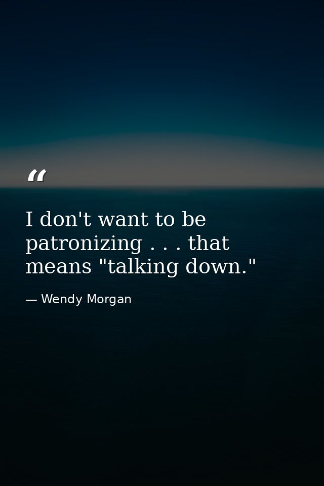 I don't want to be patronizing . . . that means "talking down." — Wendy Morgan
