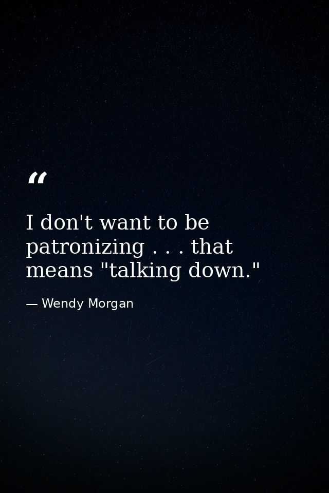 I don't want to be patronizing . . . that means "talking down." — Wendy Morgan