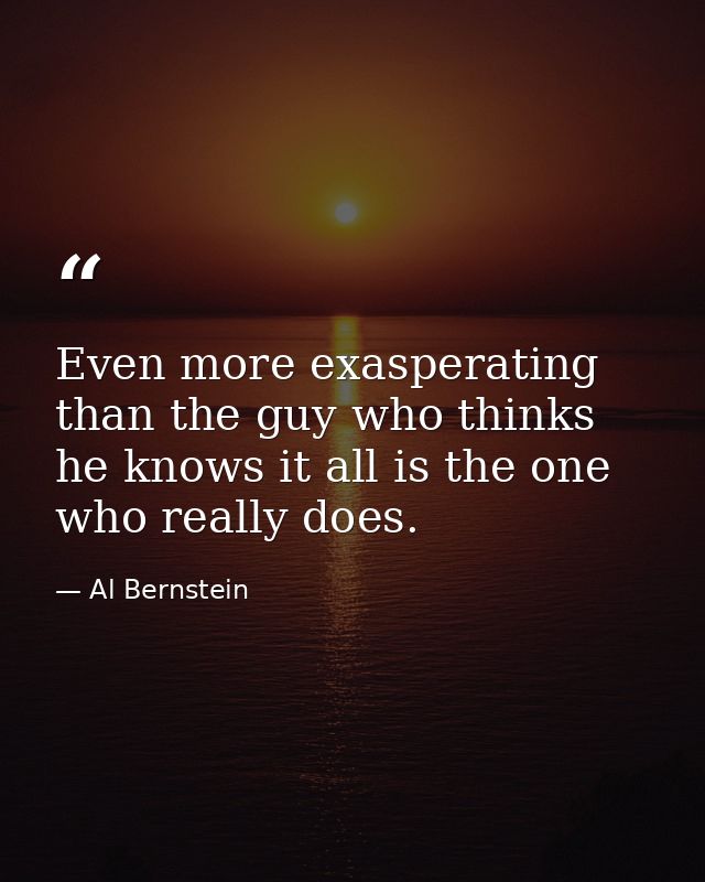 Even more exasperating than the guy who thinks he knows it all is the one who really does. — Al Bernstein