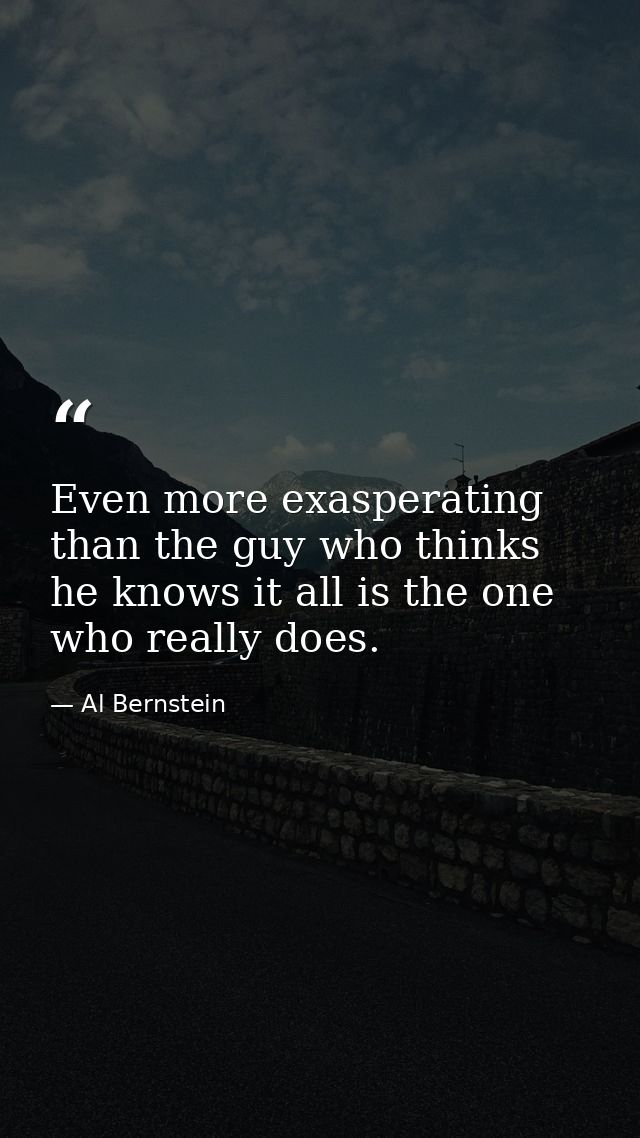 Even more exasperating than the guy who thinks he knows it all is the one who really does. — Al Bernstein