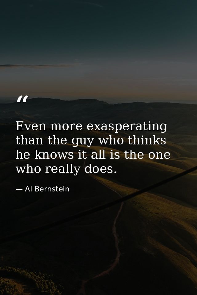 Even more exasperating than the guy who thinks he knows it all is the one who really does. — Al Bernstein