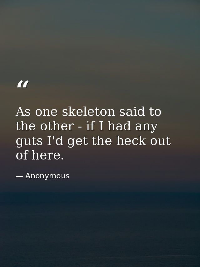 As one skeleton said to the other - if I had any guts I'd get the heck out of here. — Anonymous