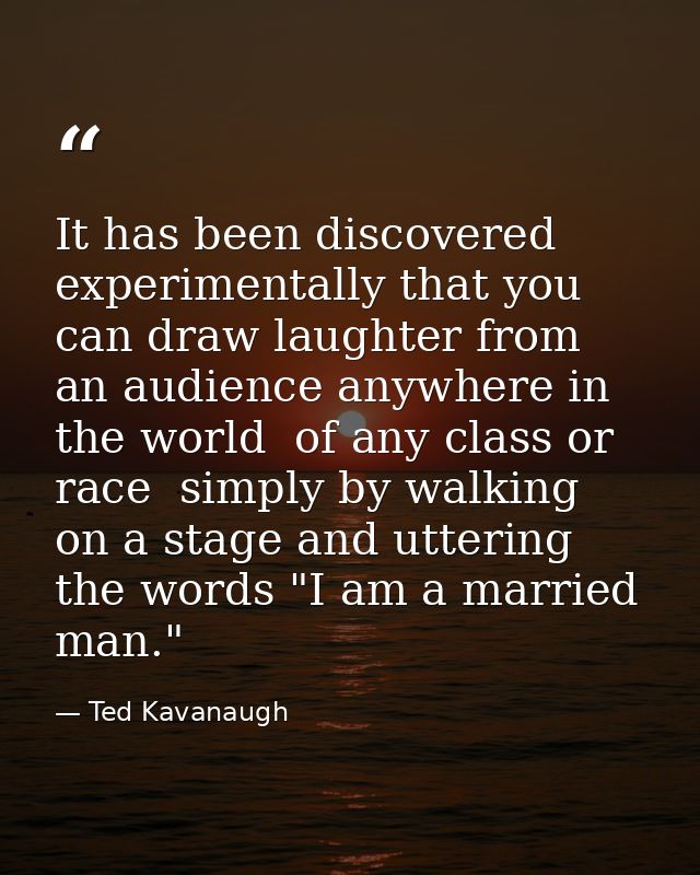 It has been discovered experimentally that you can draw laughter from an audience anywhere in the world  of any class or — Ted Kavanaugh