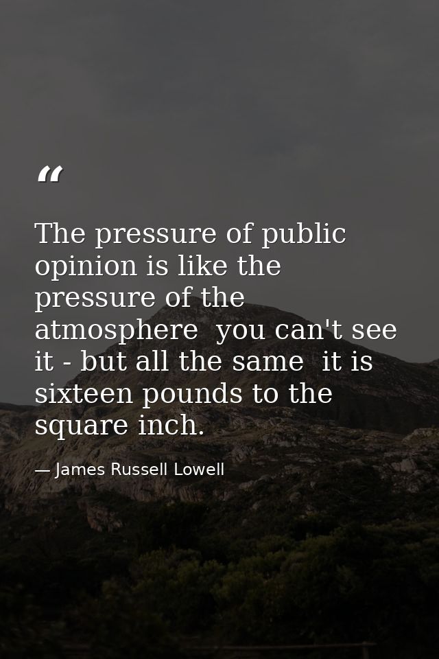 The pressure of public opinion is like the pressure of the atmosphere  you can't see it - but all the same  it is sixtee — James Russell Lowell
