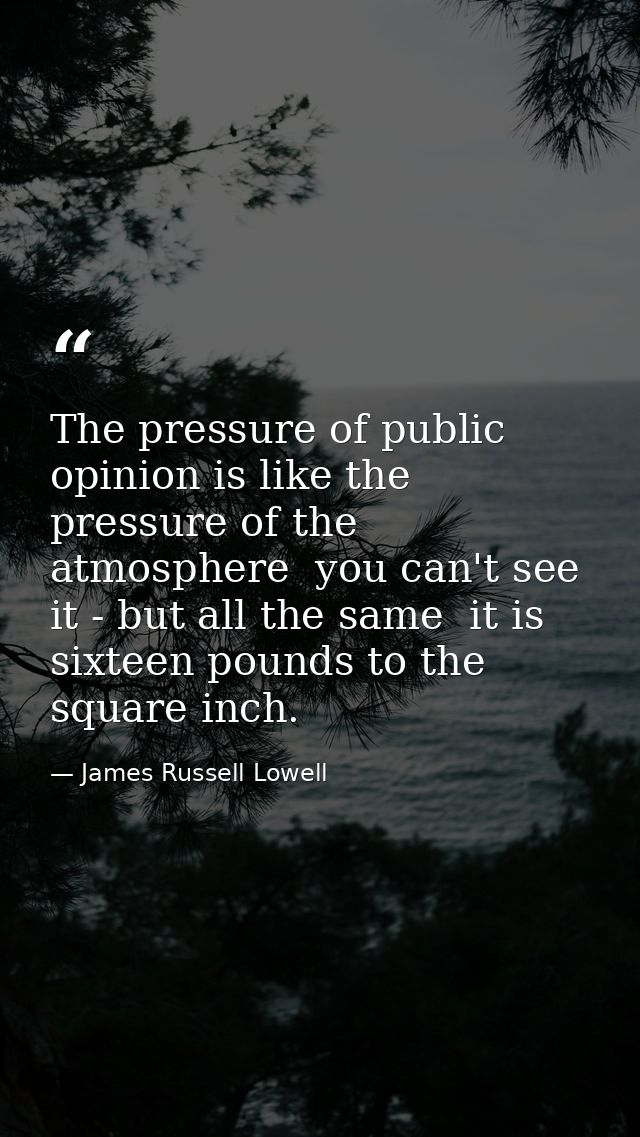 The pressure of public opinion is like the pressure of the atmosphere  you can't see it - but all the same  it is sixtee — James Russell Lowell
