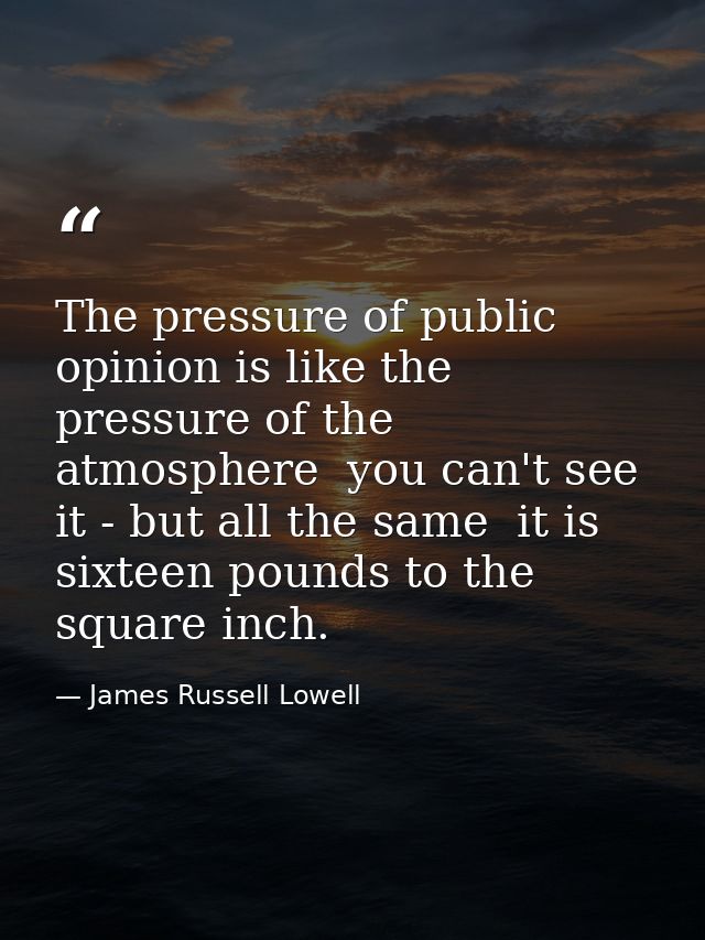 The pressure of public opinion is like the pressure of the atmosphere  you can't see it - but all the same  it is sixtee — James Russell Lowell