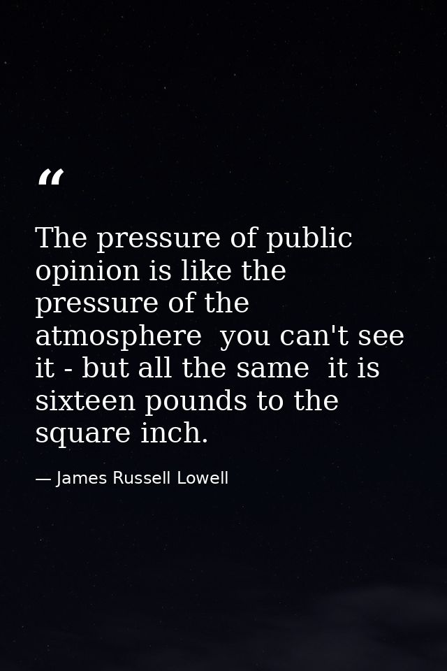 The pressure of public opinion is like the pressure of the atmosphere  you can't see it - but all the same  it is sixtee — James Russell Lowell