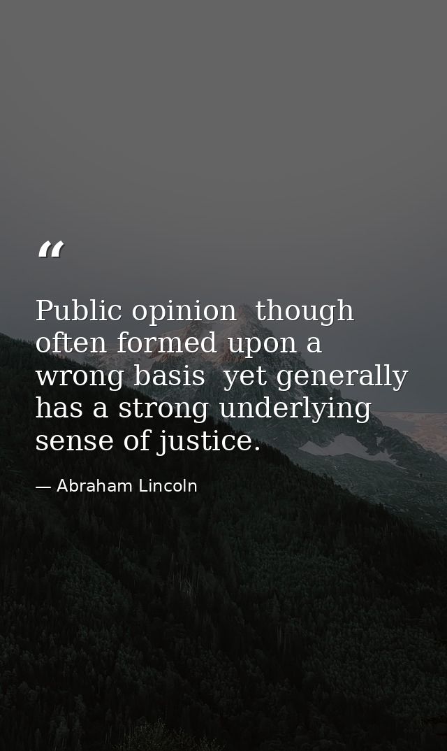 Public opinion  though often formed upon a wrong basis  yet generally has a strong underlying sense of justice. — Abraham Lincoln