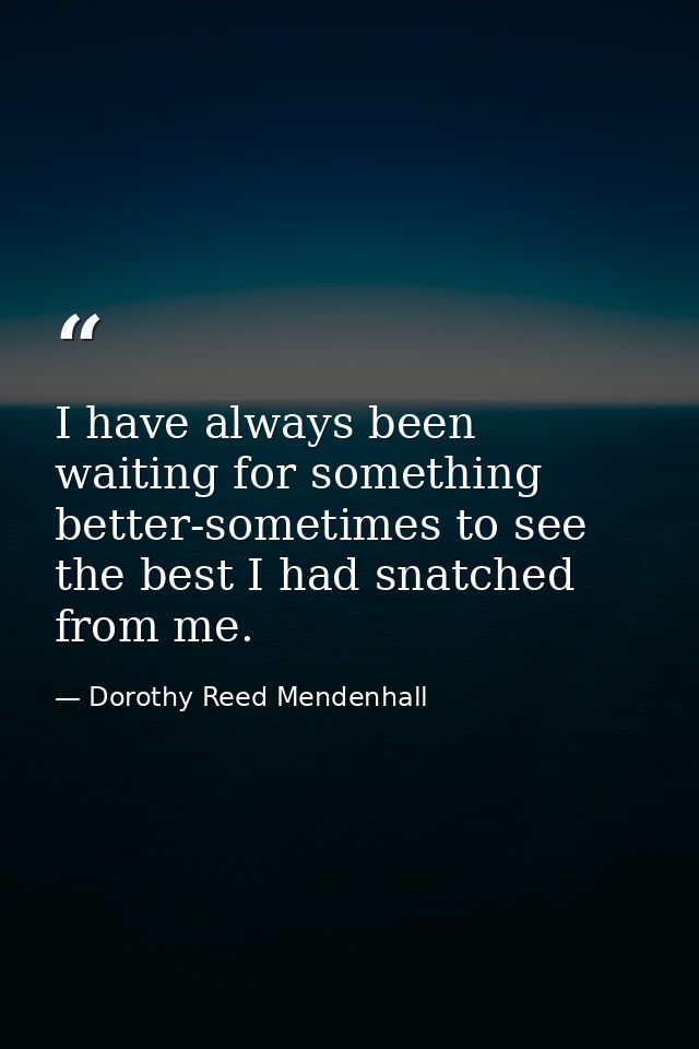 I have always been waiting for something better-sometimes to see the best I had snatched from me. — Dorothy Reed Mendenhall