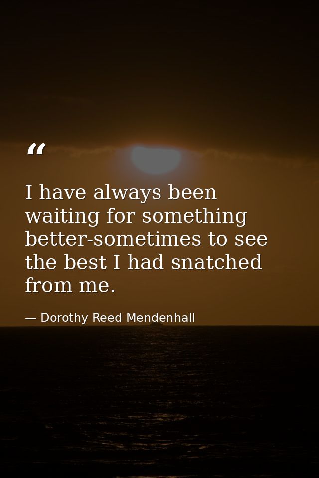 I have always been waiting for something better-sometimes to see the best I had snatched from me. — Dorothy Reed Mendenhall