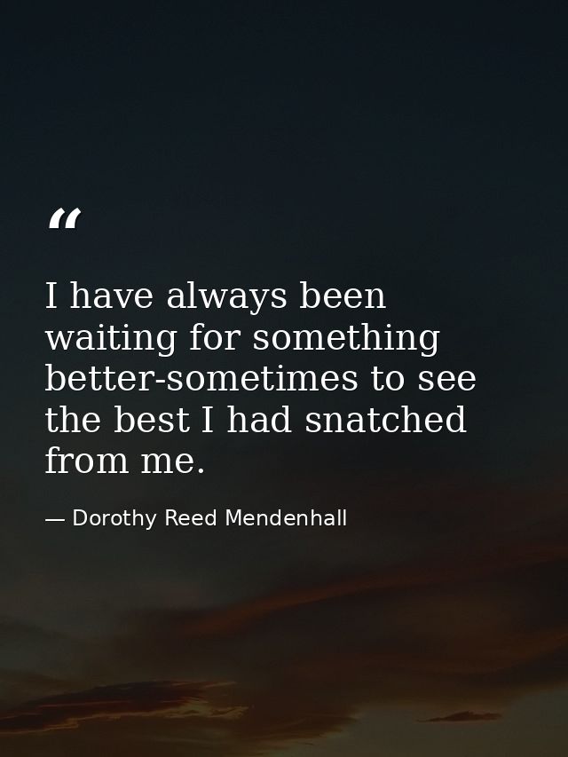 I have always been waiting for something better-sometimes to see the best I had snatched from me. — Dorothy Reed Mendenhall