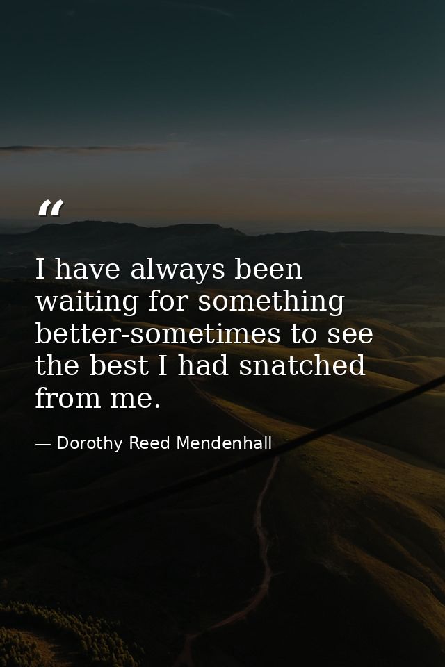 I have always been waiting for something better-sometimes to see the best I had snatched from me. — Dorothy Reed Mendenhall